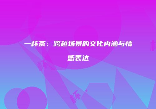 一杯茶：跨越场景的文化内涵与情感表达