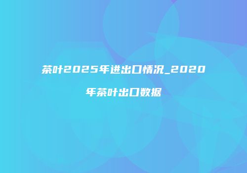茶叶2025年进出口情况_2020年茶叶出口数据