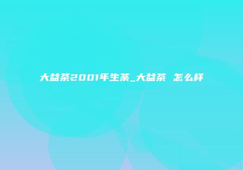大益茶2001年生荼_大益茶 怎么样