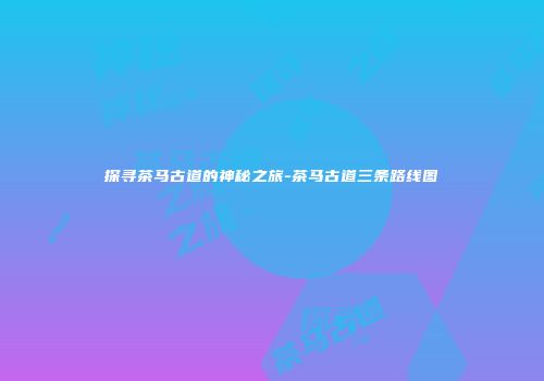 探寻茶马古道的神秘之旅-茶马古道三条路线图