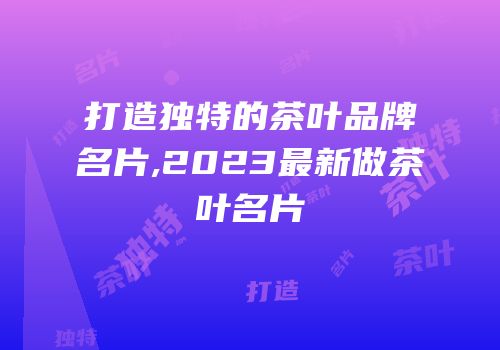 打造独特的茶叶品牌名片,2023最新做茶叶名片