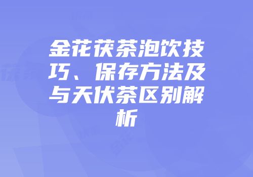 金花茯茶泡饮技巧、保存方法及与天伏茶区别解析
