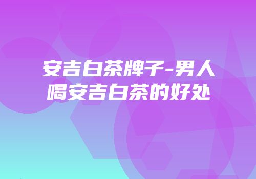 安吉白茶牌子-男人喝安吉白茶的好处