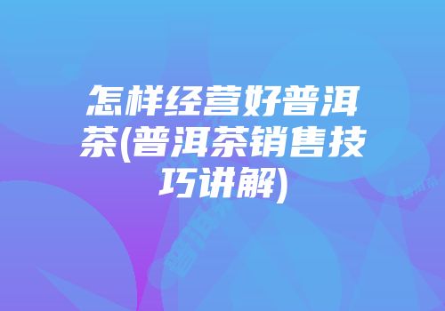 怎样经营好普洱茶(普洱茶销售技巧讲解)