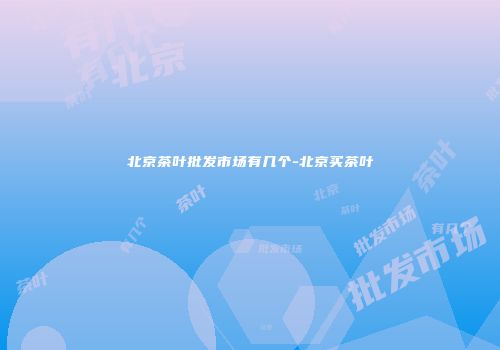 北京茶叶批发市场有几个-北京买茶叶