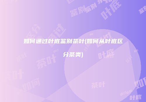 如何通过叶底鉴别茶叶(如何从叶底区分茶类)