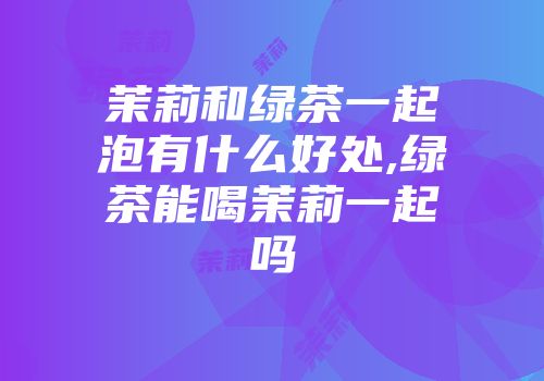 茉莉和绿茶一起泡有什么好处,绿茶能喝茉莉一起吗