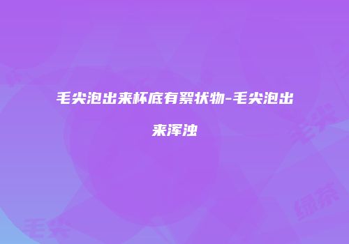 毛尖泡出来杯底有絮状物-毛尖泡出来浑浊