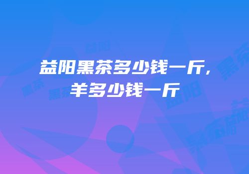 益阳黑茶多少钱一斤,羊多少钱一斤