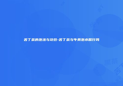 苦丁茶的泡法与功效-苦丁茶与牛蒡泡水喝行吗