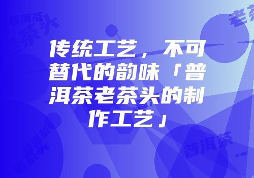 传统工艺，不可替代的韵味「普洱茶老茶头的制作工艺」
