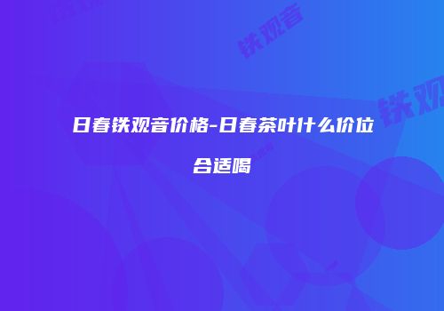 日春铁观音价格-日春茶叶什么价位合适喝