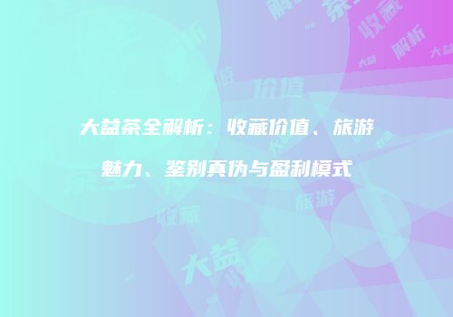 大益茶全解析：收藏价值、旅游魅力、鉴别真伪与盈利模式