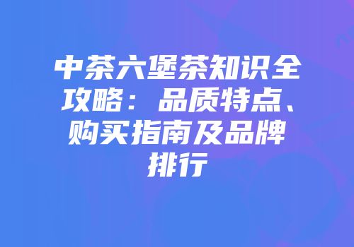 中茶六堡茶知识全攻略：品质特点、购买指南及品牌排行