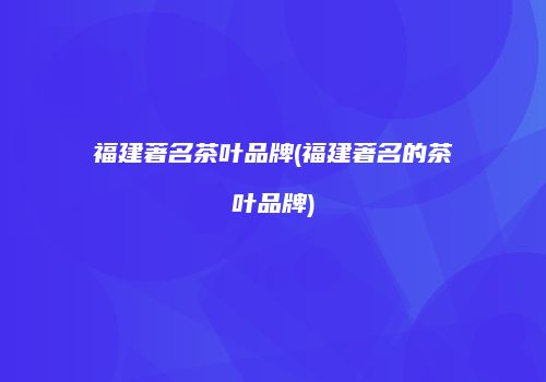 福建著名茶叶品牌(福建著名的茶叶品牌)
