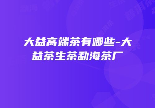 大益高端茶有哪些-大益茶生茶勐海茶厂