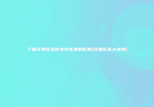 了解玫瑰花茶对女性生理的影响(玫瑰花茶大姨妈)