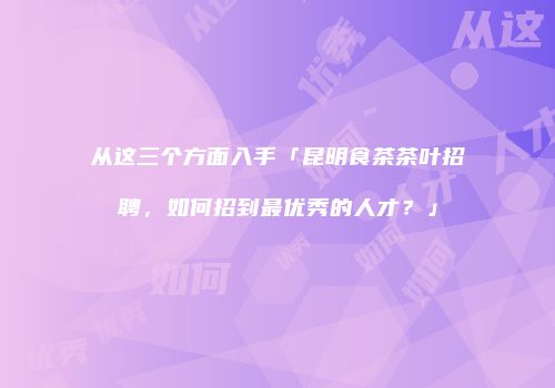 从这三个方面入手「昆明食茶茶叶招聘，如何招到最优秀的人才？」