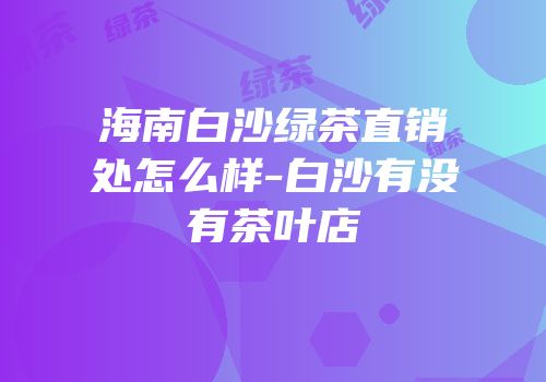 海南白沙绿茶直销处怎么样-白沙有没有茶叶店