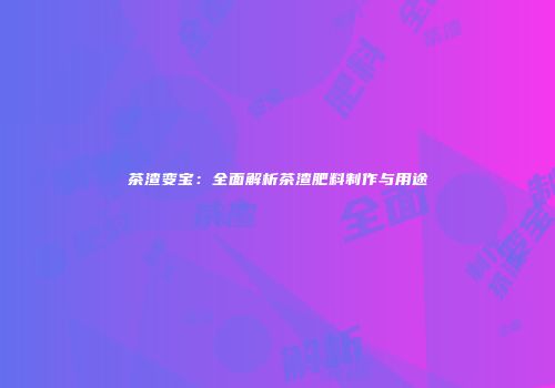 茶渣变宝：全面解析茶渣肥料制作与用途