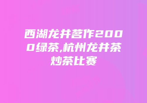 西湖龙井茗作2000绿茶,杭州龙井茶炒茶比赛