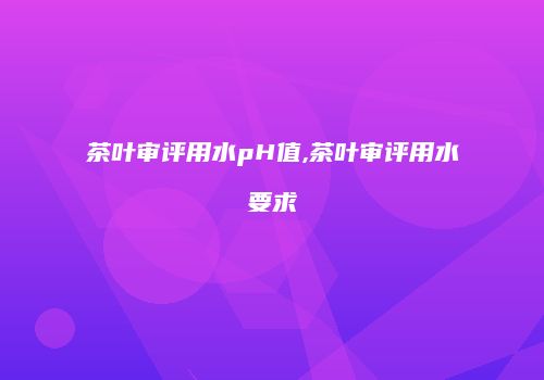 茶叶审评用水pH值,茶叶审评用水要求
