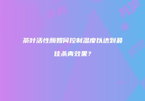 茶叶活性酶如何控制温度以达到最佳杀青效果？