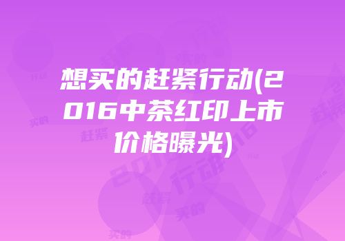想买的赶紧行动(2016中茶红印上市价格曝光)