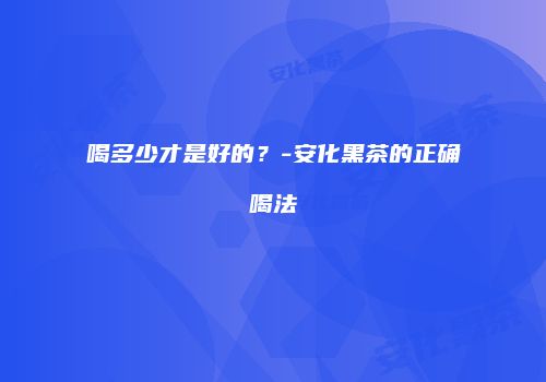 喝多少才是好的？-安化黑茶的正确喝法