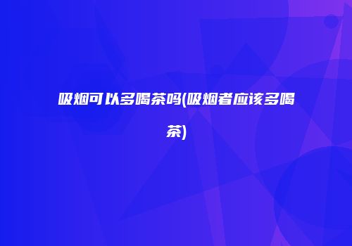 吸烟可以多喝茶吗(吸烟者应该多喝茶)