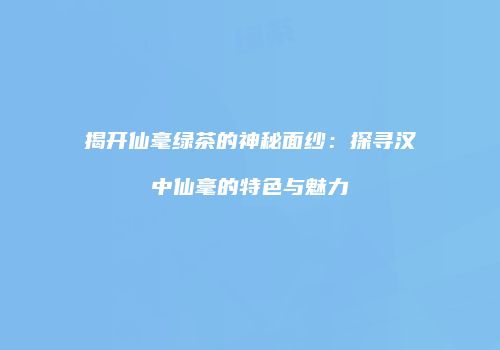 揭开仙毫绿茶的神秘面纱：探寻汉中仙毫的特色与魅力