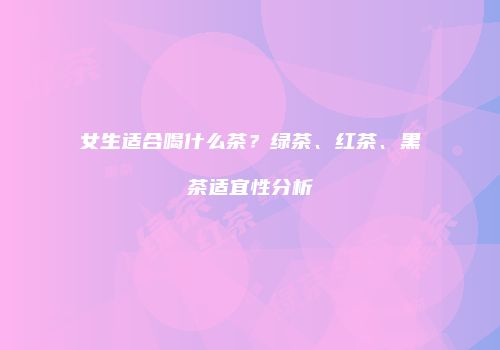 女生适合喝什么茶？绿茶、红茶、黑茶适宜性分析