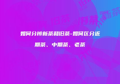 如何分辨新茶和旧茶-如何区分近期茶、中期茶、老茶