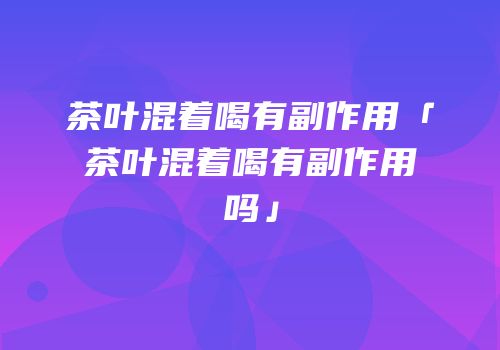 茶叶混着喝有副作用「茶叶混着喝有副作用吗」