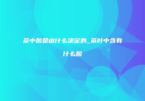 茶中酸是由什么决定的_茶叶中含有什么酸