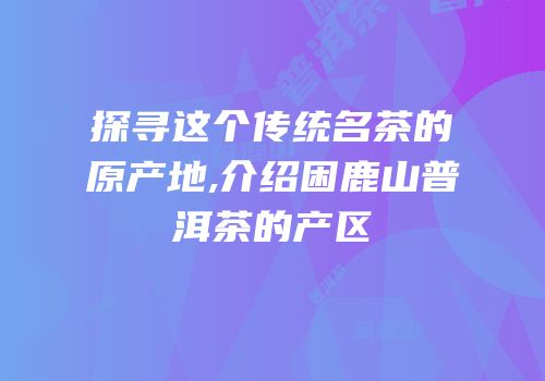 探寻这个传统名茶的原产地,介绍困鹿山普洱茶的产区