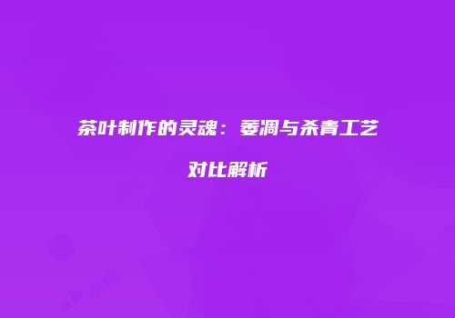 茶叶制作的灵魂：萎凋与杀青工艺对比解析
