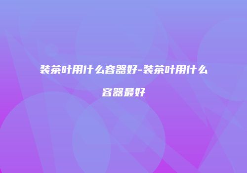 装茶叶用什么容器好-装茶叶用什么容器最好