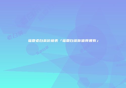 福鼎老白茶价格表「福鼎白茶你值得拥有」
