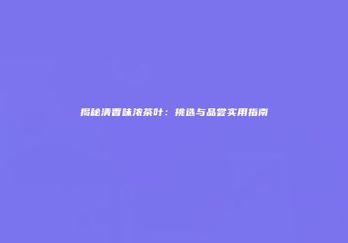 揭秘清香味浓茶叶：挑选与品尝实用指南