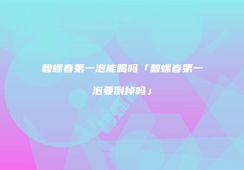 碧螺春第一泡能喝吗「碧螺春第一泡要倒掉吗」