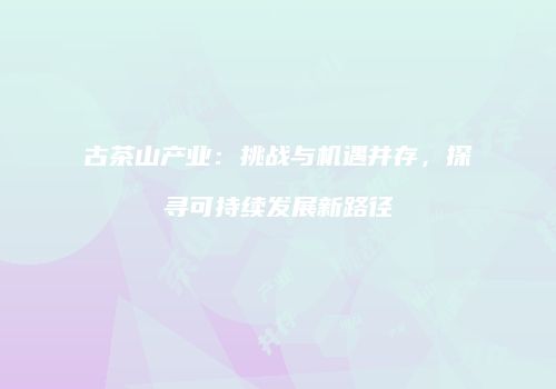 古茶山产业：挑战与机遇并存，探寻可持续发展新路径