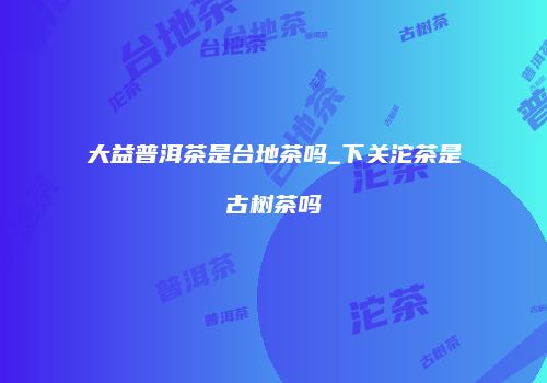 大益普洱茶是台地茶吗_下关沱茶是古树茶吗