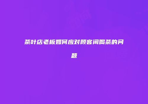 茶叶店老板如何应对顾客闲喝茶的问题