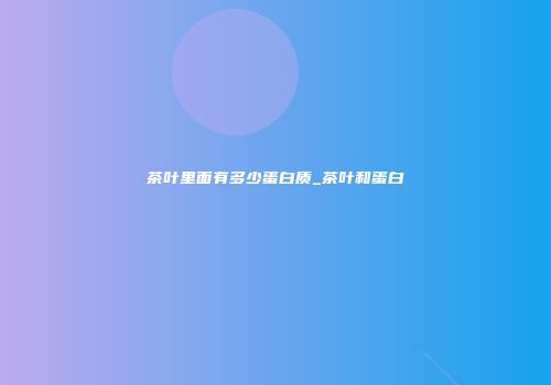 茶叶里面有多少蛋白质_茶叶和蛋白