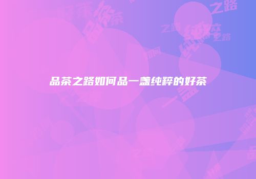 品茶之路如何品一盏纯粹的好茶