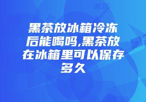 黑茶放冰箱冷冻后能喝吗,黑茶放在冰箱里可以保存多久