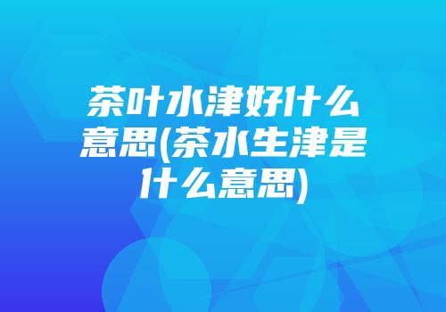 茶叶水津好什么意思(茶水生津是什么意思)