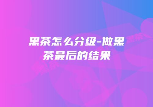 黑茶怎么分级-做黑茶最后的结果