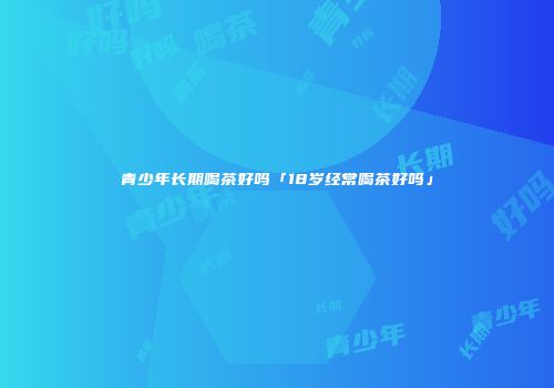 青少年长期喝茶好吗「18岁经常喝茶好吗」